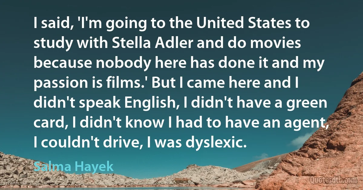 I said, 'I'm going to the United States to study with Stella Adler and do movies because nobody here has done it and my passion is films.' But I came here and I didn't speak English, I didn't have a green card, I didn't know I had to have an agent, I couldn't drive, I was dyslexic. (Salma Hayek)