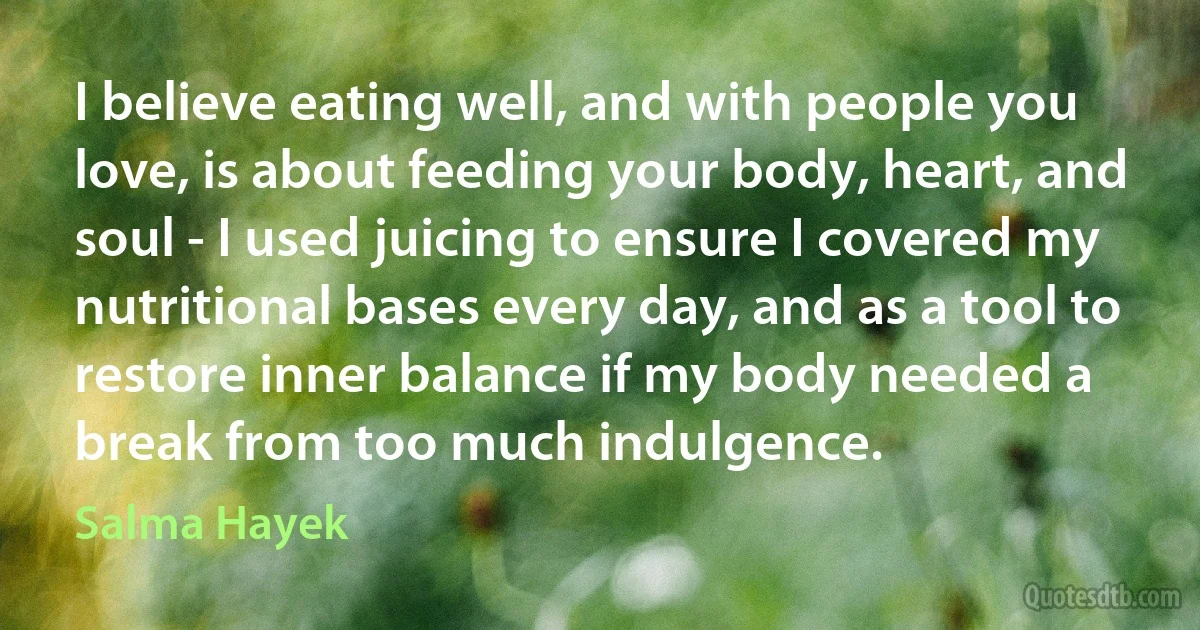 I believe eating well, and with people you love, is about feeding your body, heart, and soul - I used juicing to ensure I covered my nutritional bases every day, and as a tool to restore inner balance if my body needed a break from too much indulgence. (Salma Hayek)