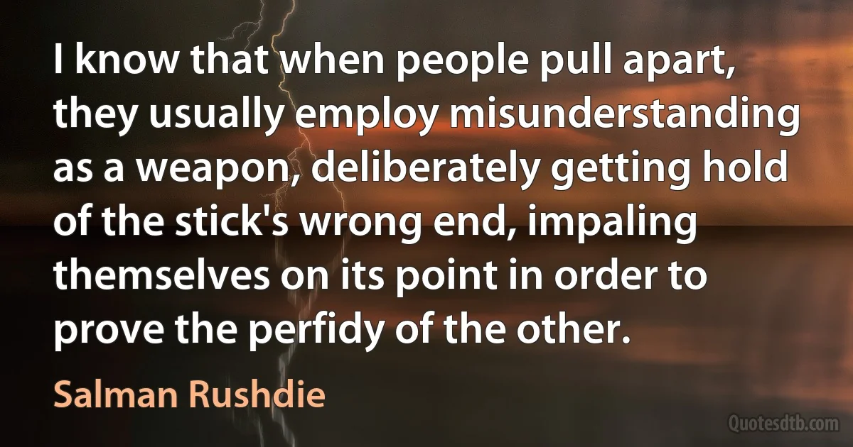 I know that when people pull apart, they usually employ misunderstanding as a weapon, deliberately getting hold of the stick's wrong end, impaling themselves on its point in order to prove the perfidy of the other. (Salman Rushdie)