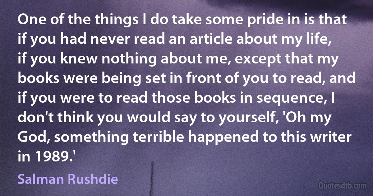 One of the things I do take some pride in is that if you had never read an article about my life, if you knew nothing about me, except that my books were being set in front of you to read, and if you were to read those books in sequence, I don't think you would say to yourself, 'Oh my God, something terrible happened to this writer in 1989.' (Salman Rushdie)