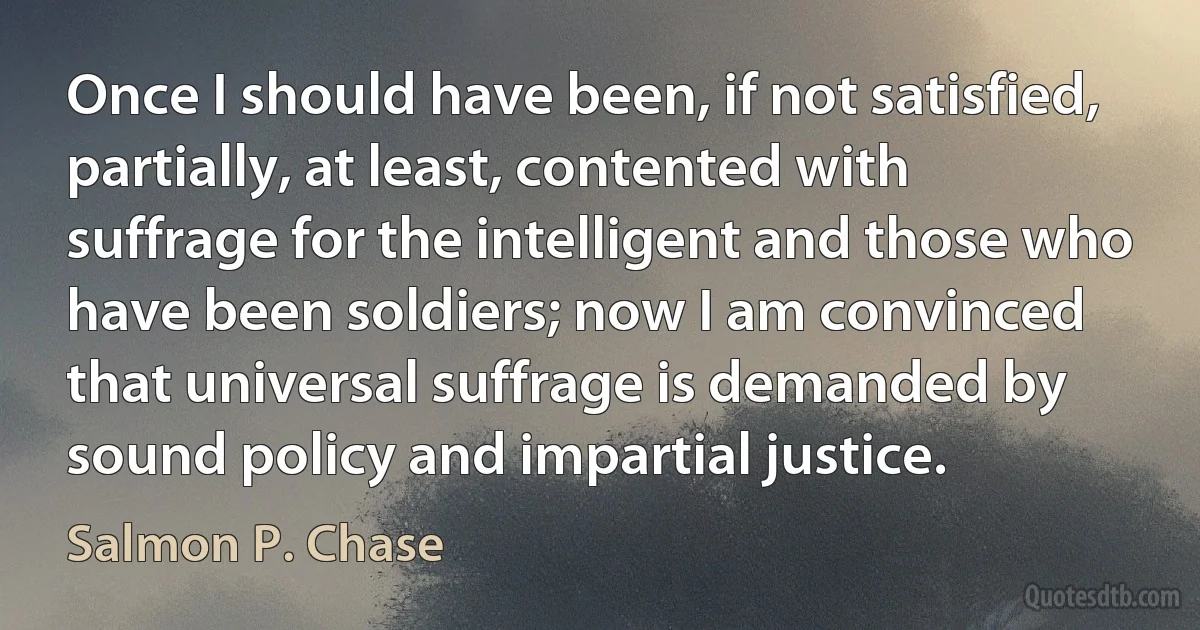 Once I should have been, if not satisfied, partially, at least, contented with suffrage for the intelligent and those who have been soldiers; now I am convinced that universal suffrage is demanded by sound policy and impartial justice. (Salmon P. Chase)