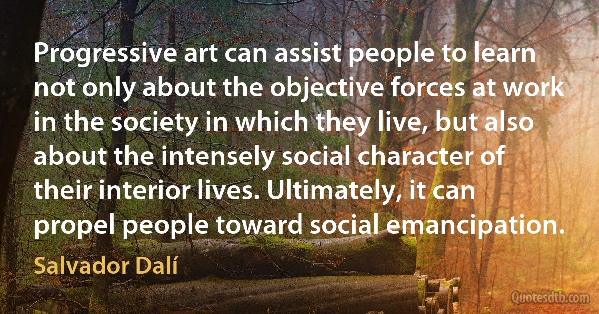 Progressive art can assist people to learn not only about the objective forces at work in the society in which they live, but also about the intensely social character of their interior lives. Ultimately, it can propel people toward social emancipation. (Salvador Dalí)