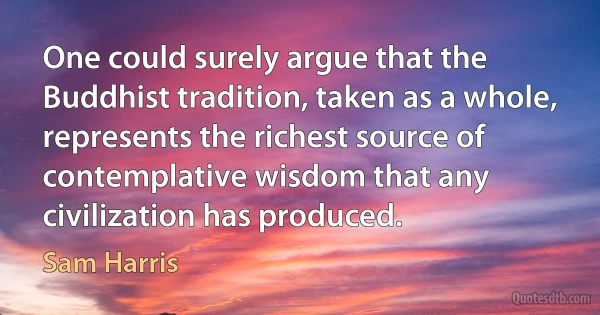 One could surely argue that the Buddhist tradition, taken as a whole, represents the richest source of contemplative wisdom that any civilization has produced. (Sam Harris)