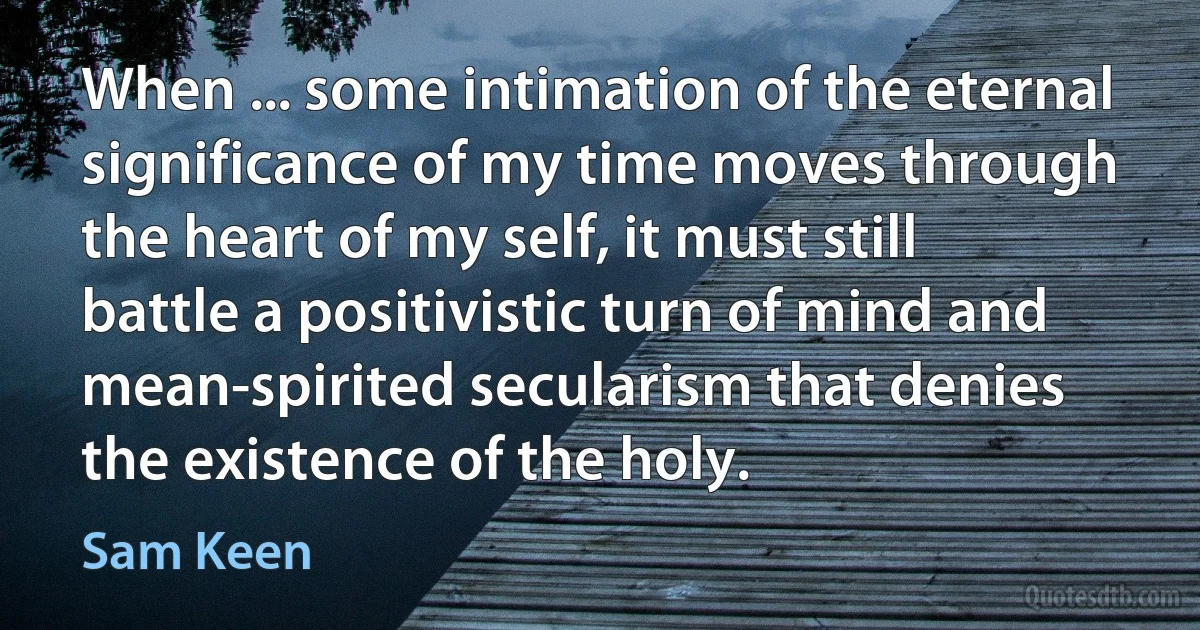 When ... some intimation of the eternal significance of my time moves through the heart of my self, it must still battle a positivistic turn of mind and mean-spirited secularism that denies the existence of the holy. (Sam Keen)