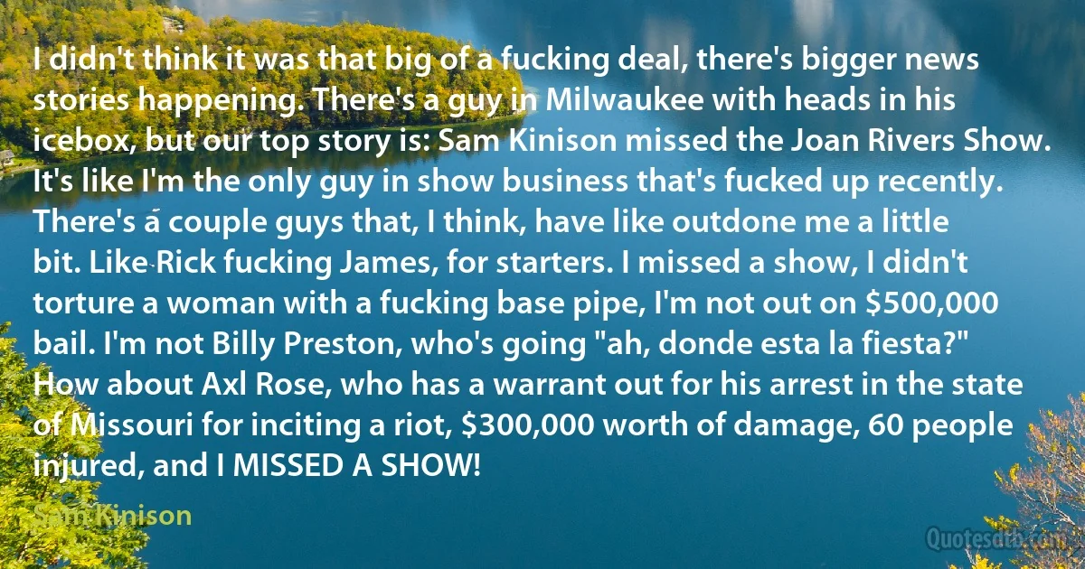 I didn't think it was that big of a fucking deal, there's bigger news stories happening. There's a guy in Milwaukee with heads in his icebox, but our top story is: Sam Kinison missed the Joan Rivers Show. It's like I'm the only guy in show business that's fucked up recently. There's a couple guys that, I think, have like outdone me a little bit. Like Rick fucking James, for starters. I missed a show, I didn't torture a woman with a fucking base pipe, I'm not out on $500,000 bail. I'm not Billy Preston, who's going "ah, donde esta la fiesta?" How about Axl Rose, who has a warrant out for his arrest in the state of Missouri for inciting a riot, $300,000 worth of damage, 60 people injured, and I MISSED A SHOW! (Sam Kinison)