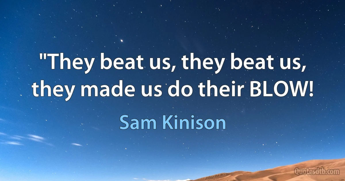 "They beat us, they beat us, they made us do their BLOW! (Sam Kinison)