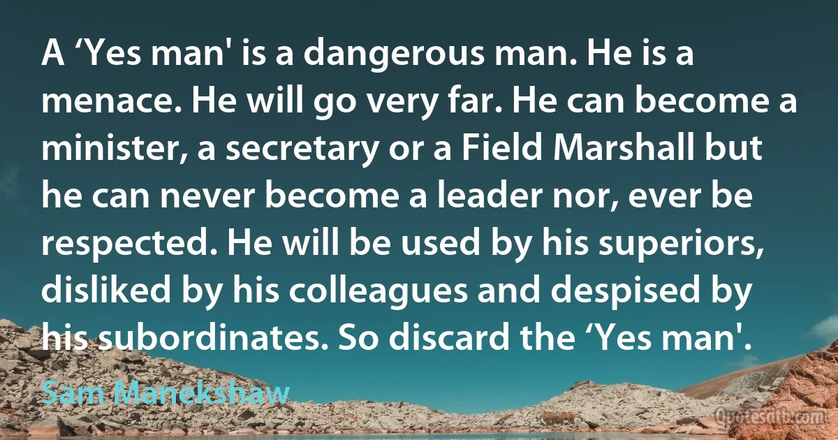 A ‘Yes man' is a dangerous man. He is a menace. He will go very far. He can become a minister, a secretary or a Field Marshall but he can never become a leader nor, ever be respected. He will be used by his superiors, disliked by his colleagues and despised by his subordinates. So discard the ‘Yes man'. (Sam Manekshaw)