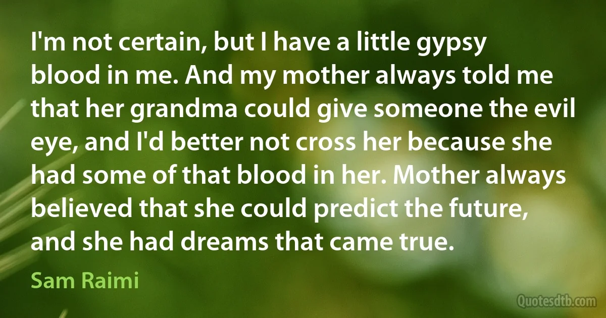 I'm not certain, but I have a little gypsy blood in me. And my mother always told me that her grandma could give someone the evil eye, and I'd better not cross her because she had some of that blood in her. Mother always believed that she could predict the future, and she had dreams that came true. (Sam Raimi)