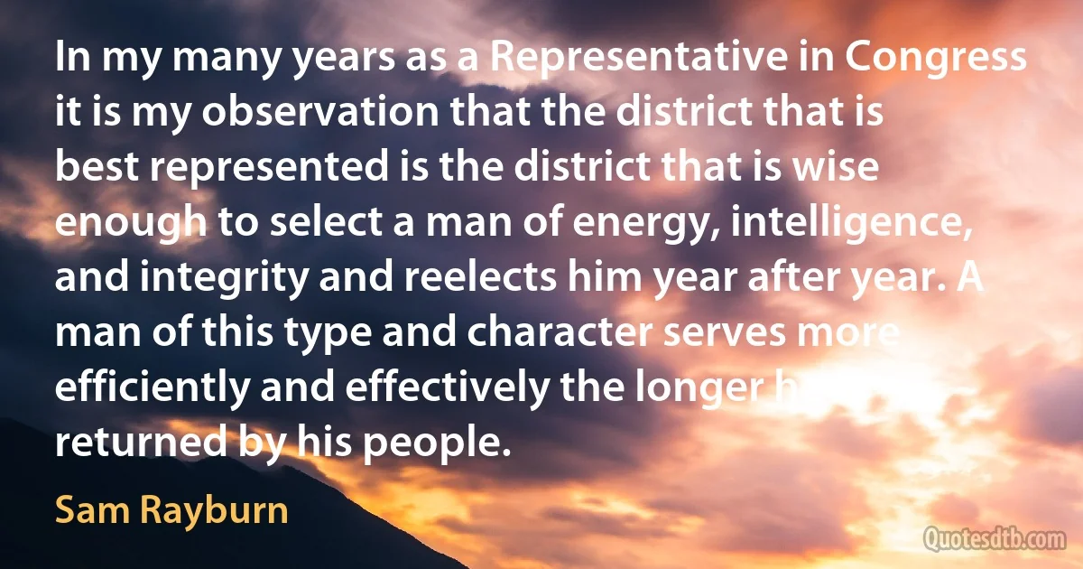 In my many years as a Representative in Congress it is my observation that the district that is best represented is the district that is wise enough to select a man of energy, intelligence, and integrity and reelects him year after year. A man of this type and character serves more efficiently and effectively the longer he is returned by his people. (Sam Rayburn)