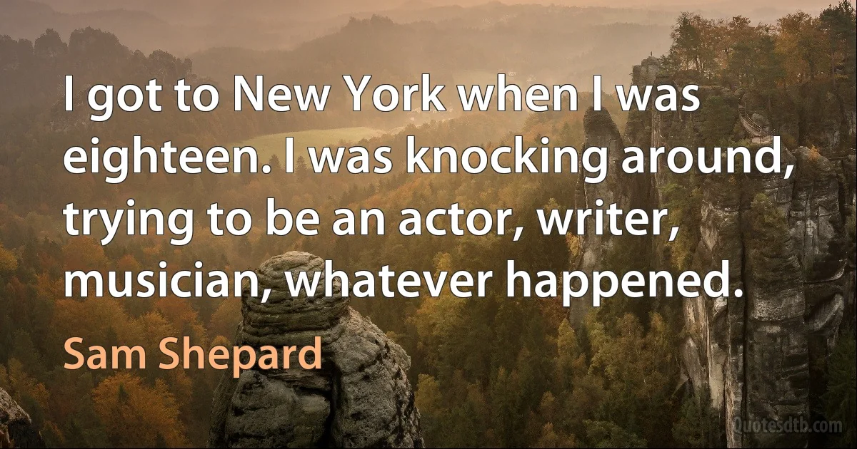 I got to New York when I was eighteen. I was knocking around, trying to be an actor, writer, musician, whatever happened. (Sam Shepard)