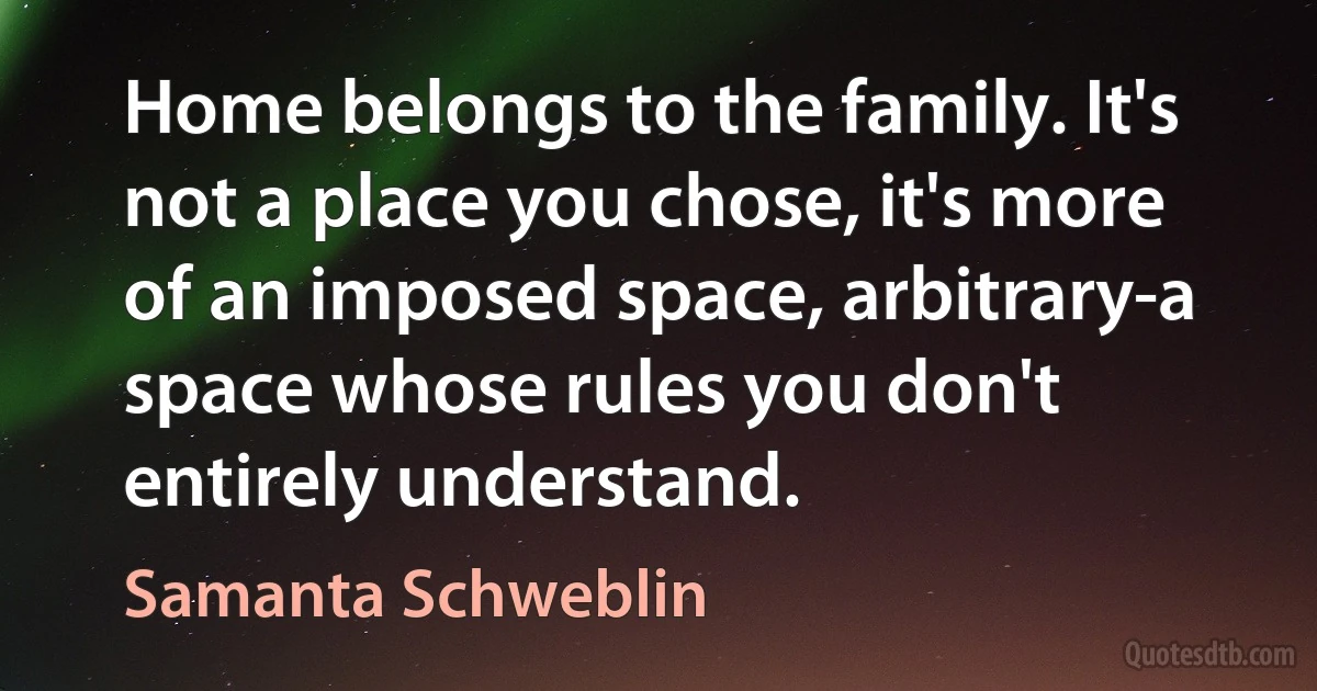 Home belongs to the family. It's not a place you chose, it's more of an imposed space, arbitrary-a space whose rules you don't entirely understand. (Samanta Schweblin)