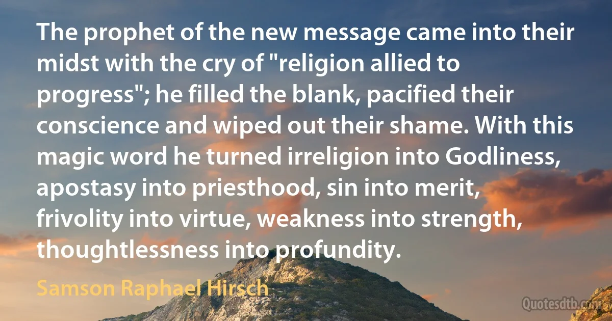 The prophet of the new message came into their midst with the cry of "religion allied to progress"; he filled the blank, pacified their conscience and wiped out their shame. With this magic word he turned irreligion into Godliness, apostasy into priesthood, sin into merit, frivolity into virtue, weakness into strength, thoughtlessness into profundity. (Samson Raphael Hirsch)