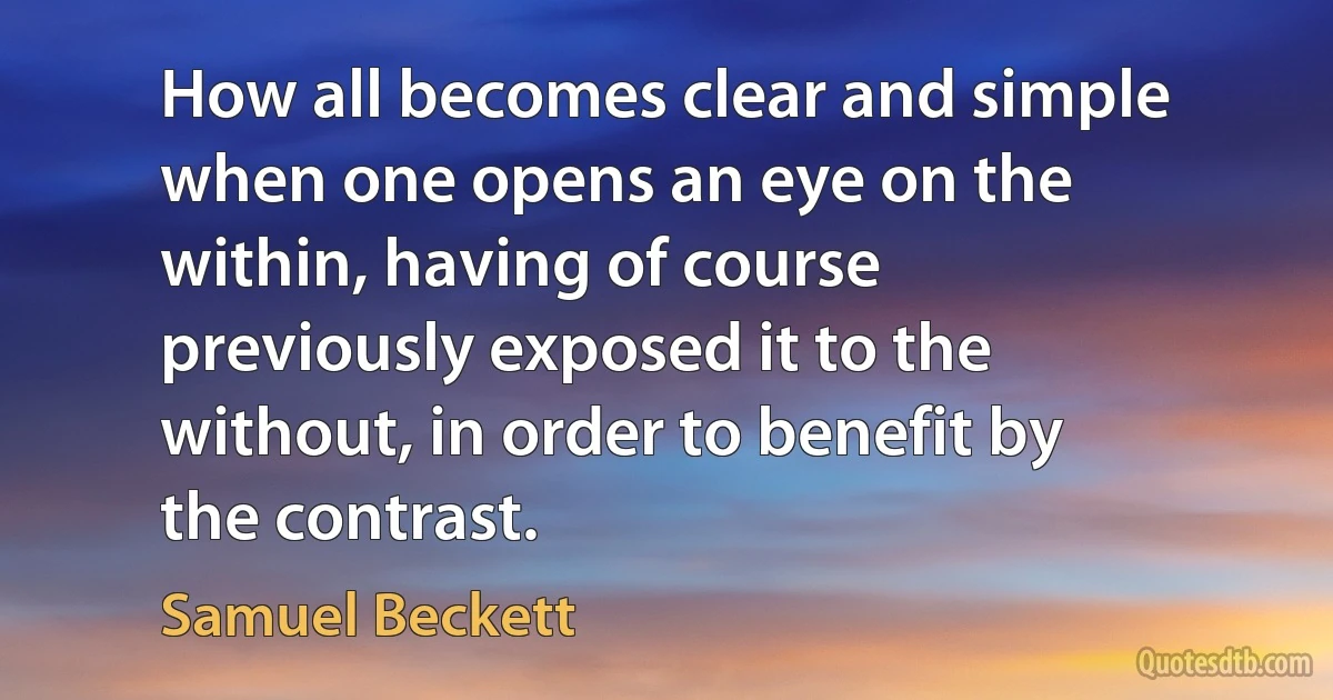 How all becomes clear and simple when one opens an eye on the within, having of course previously exposed it to the without, in order to benefit by the contrast. (Samuel Beckett)