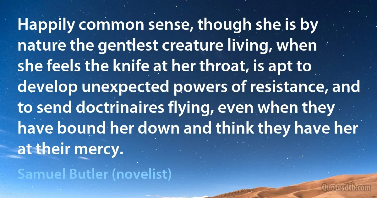 Happily common sense, though she is by nature the gentlest creature living, when she feels the knife at her throat, is apt to develop unexpected powers of resistance, and to send doctrinaires flying, even when they have bound her down and think they have her at their mercy. (Samuel Butler (novelist))