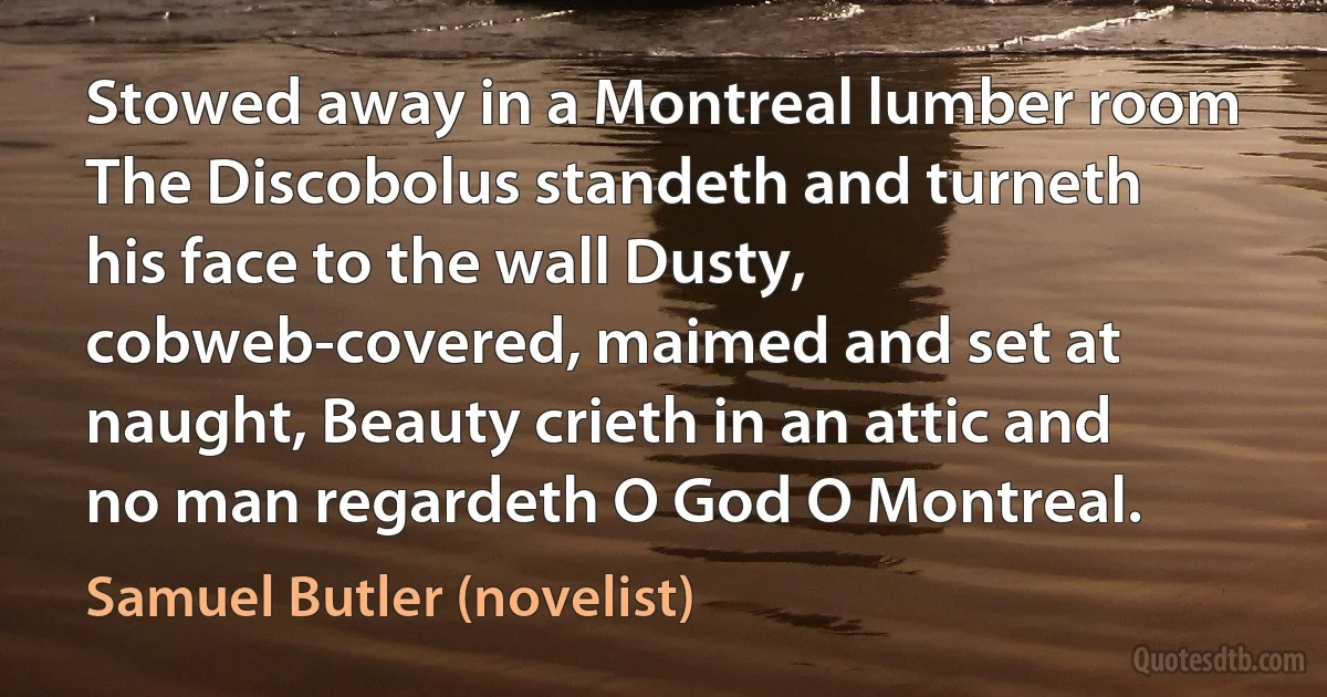 Stowed away in a Montreal lumber room The Discobolus standeth and turneth his face to the wall Dusty, cobweb-covered, maimed and set at naught, Beauty crieth in an attic and no man regardeth O God O Montreal. (Samuel Butler (novelist))