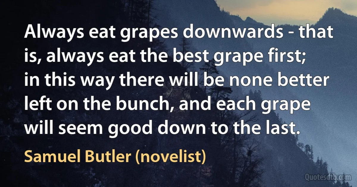 Always eat grapes downwards - that is, always eat the best grape first; in this way there will be none better left on the bunch, and each grape will seem good down to the last. (Samuel Butler (novelist))