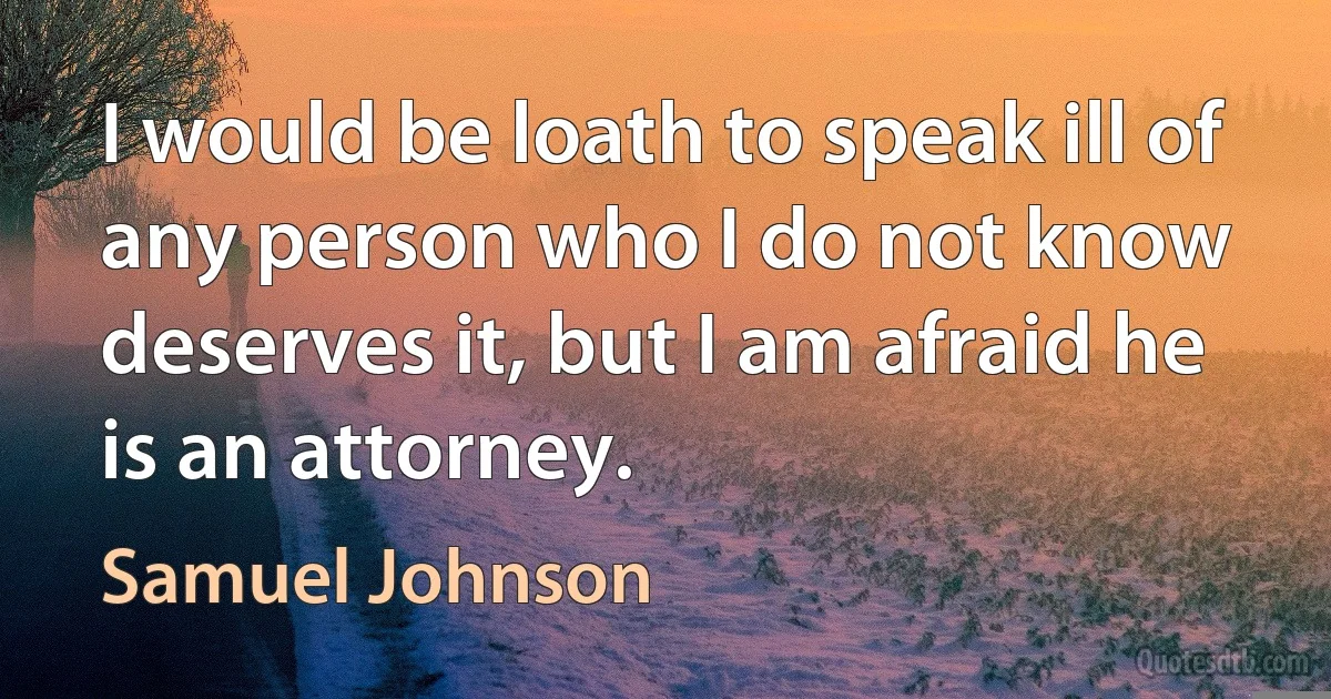 I would be loath to speak ill of any person who I do not know deserves it, but I am afraid he is an attorney. (Samuel Johnson)