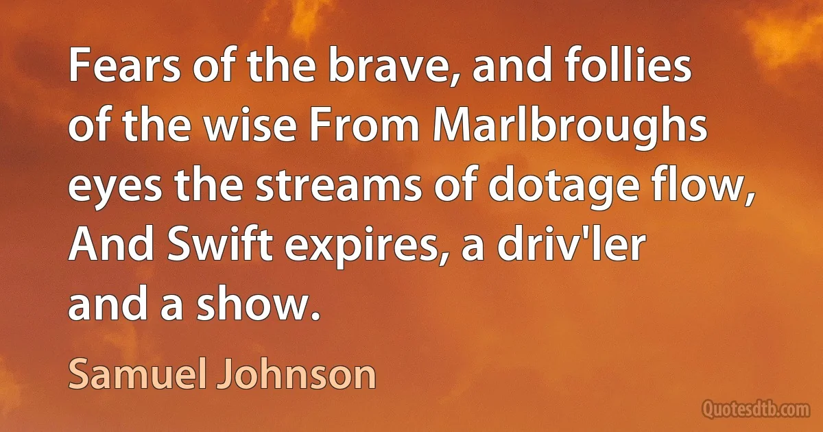 Fears of the brave, and follies of the wise From Marlbroughs eyes the streams of dotage flow, And Swift expires, a driv'ler and a show. (Samuel Johnson)