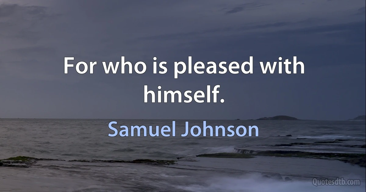 For who is pleased with himself. (Samuel Johnson)