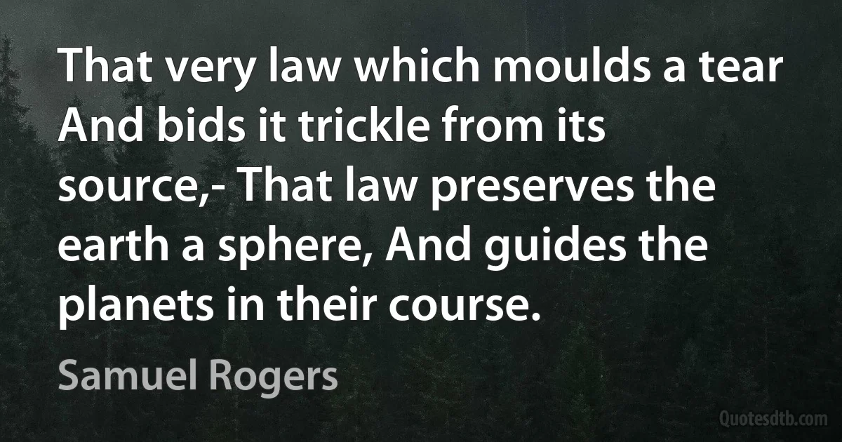 That very law which moulds a tear And bids it trickle from its source,- That law preserves the earth a sphere, And guides the planets in their course. (Samuel Rogers)