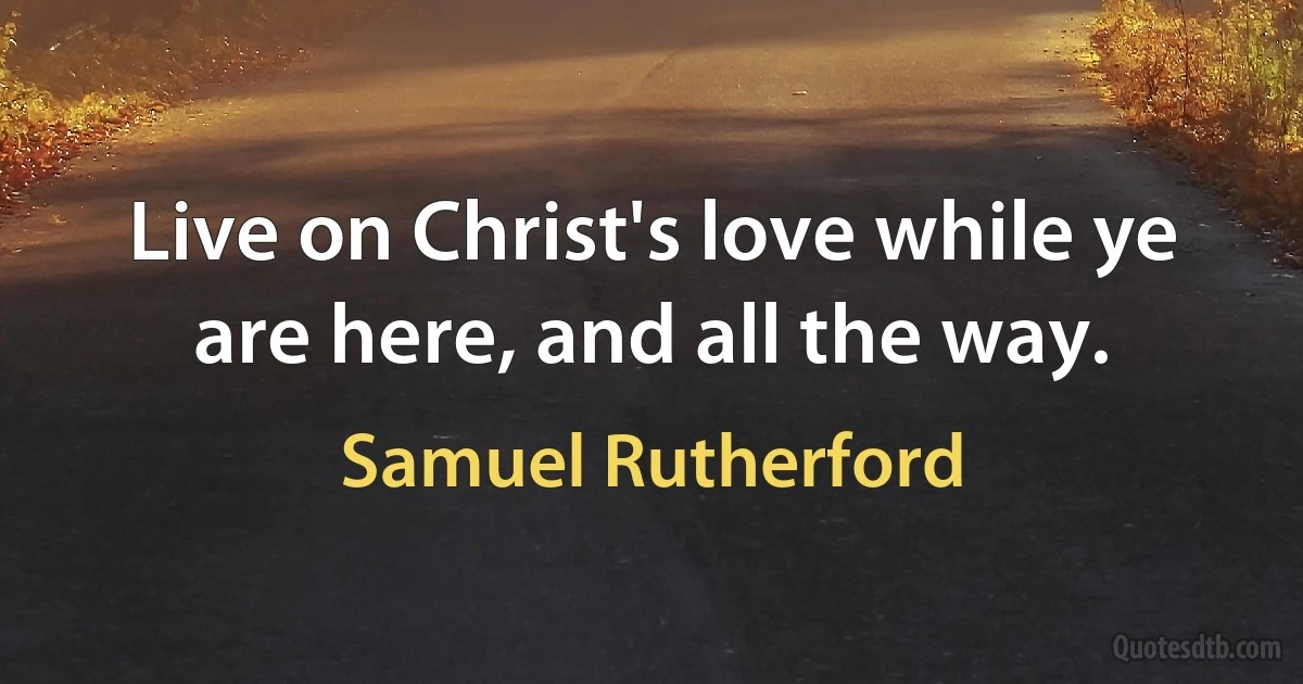 Live on Christ's love while ye are here, and all the way. (Samuel Rutherford)