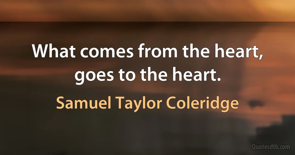 What comes from the heart, goes to the heart. (Samuel Taylor Coleridge)