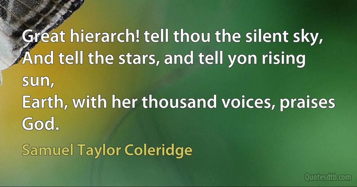 Great hierarch! tell thou the silent sky,
And tell the stars, and tell yon rising sun,
Earth, with her thousand voices, praises God. (Samuel Taylor Coleridge)