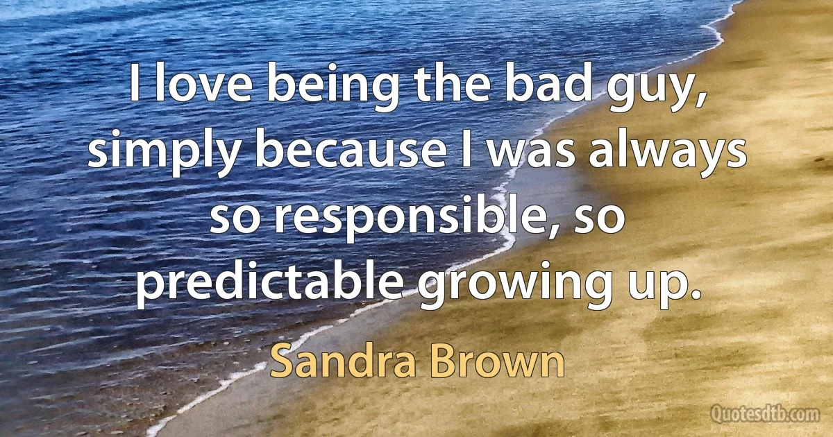 I love being the bad guy, simply because I was always so responsible, so predictable growing up. (Sandra Brown)