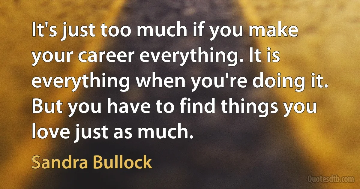 It's just too much if you make your career everything. It is everything when you're doing it. But you have to find things you love just as much. (Sandra Bullock)