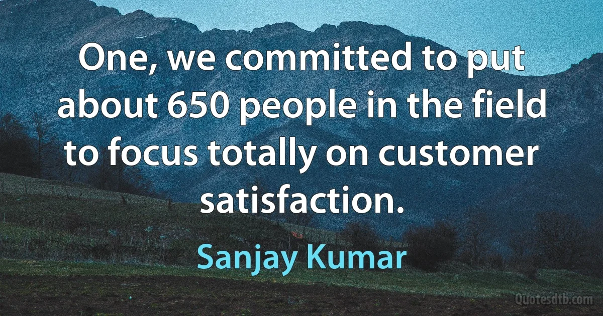 One, we committed to put about 650 people in the field to focus totally on customer satisfaction. (Sanjay Kumar)