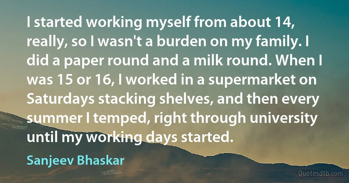 I started working myself from about 14, really, so I wasn't a burden on my family. I did a paper round and a milk round. When I was 15 or 16, I worked in a supermarket on Saturdays stacking shelves, and then every summer I temped, right through university until my working days started. (Sanjeev Bhaskar)