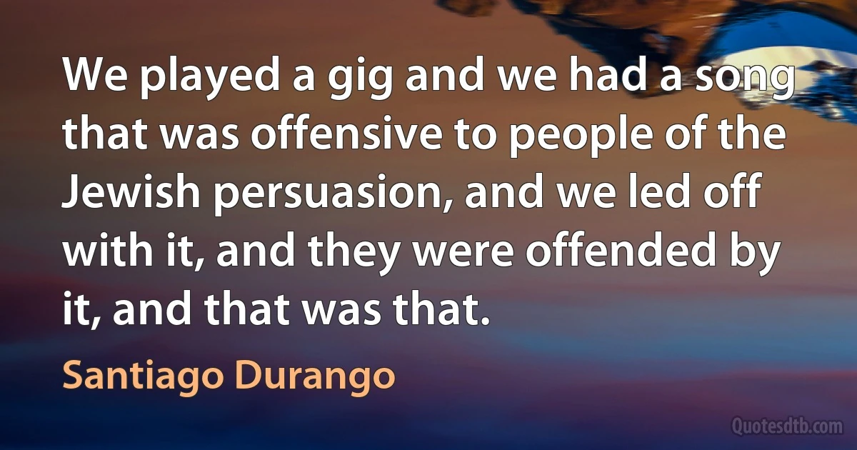 We played a gig and we had a song that was offensive to people of the Jewish persuasion, and we led off with it, and they were offended by it, and that was that. (Santiago Durango)