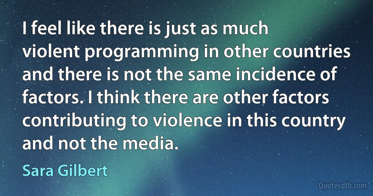 I feel like there is just as much violent programming in other countries and there is not the same incidence of factors. I think there are other factors contributing to violence in this country and not the media. (Sara Gilbert)