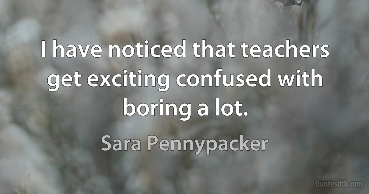 I have noticed that teachers get exciting confused with boring a lot. (Sara Pennypacker)