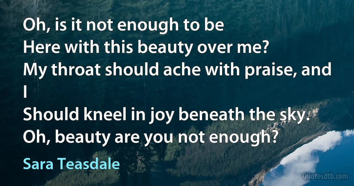 Oh, is it not enough to be
Here with this beauty over me?
My throat should ache with praise, and I
Should kneel in joy beneath the sky.
Oh, beauty are you not enough? (Sara Teasdale)