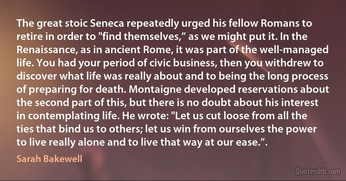 The great stoic Seneca repeatedly urged his fellow Romans to retire in order to "find themselves,” as we might put it. In the Renaissance, as in ancient Rome, it was part of the well-managed life. You had your period of civic business, then you withdrew to discover what life was really about and to being the long process of preparing for death. Montaigne developed reservations about the second part of this, but there is no doubt about his interest in contemplating life. He wrote: "Let us cut loose from all the ties that bind us to others; let us win from ourselves the power to live really alone and to live that way at our ease.”. (Sarah Bakewell)