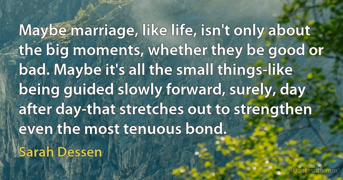 Maybe marriage, like life, isn't only about the big moments, whether they be good or bad. Maybe it's all the small things-like being guided slowly forward, surely, day after day-that stretches out to strengthen even the most tenuous bond. (Sarah Dessen)