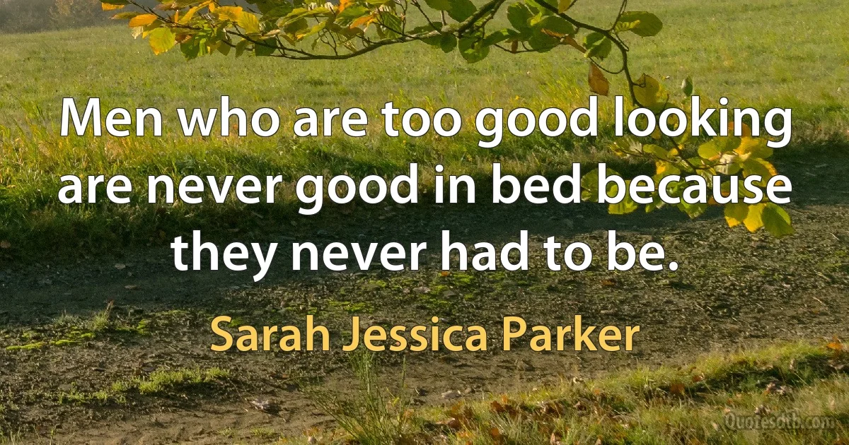 Men who are too good looking are never good in bed because they never had to be. (Sarah Jessica Parker)