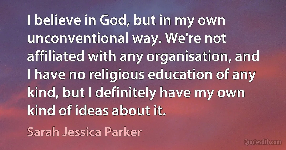 I believe in God, but in my own unconventional way. We're not affiliated with any organisation, and I have no religious education of any kind, but I definitely have my own kind of ideas about it. (Sarah Jessica Parker)