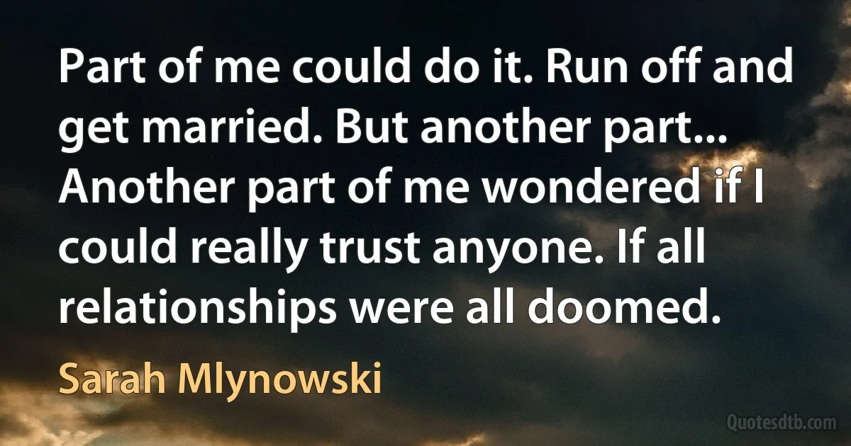 Part of me could do it. Run off and get married. But another part... Another part of me wondered if I could really trust anyone. If all relationships were all doomed. (Sarah Mlynowski)