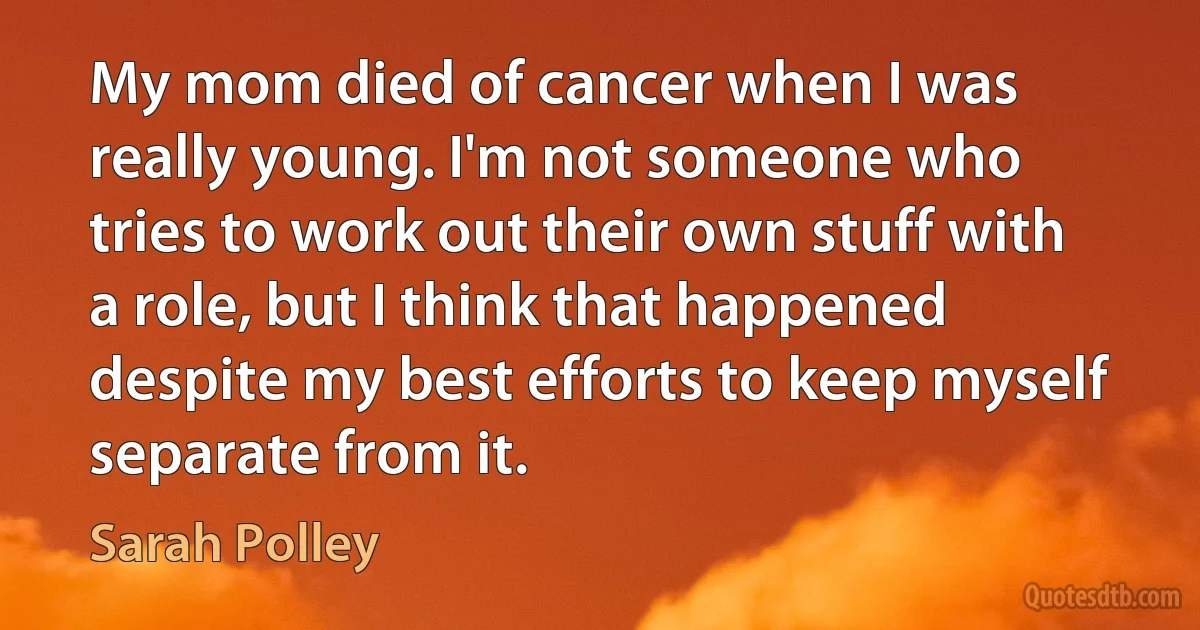 My mom died of cancer when I was really young. I'm not someone who tries to work out their own stuff with a role, but I think that happened despite my best efforts to keep myself separate from it. (Sarah Polley)