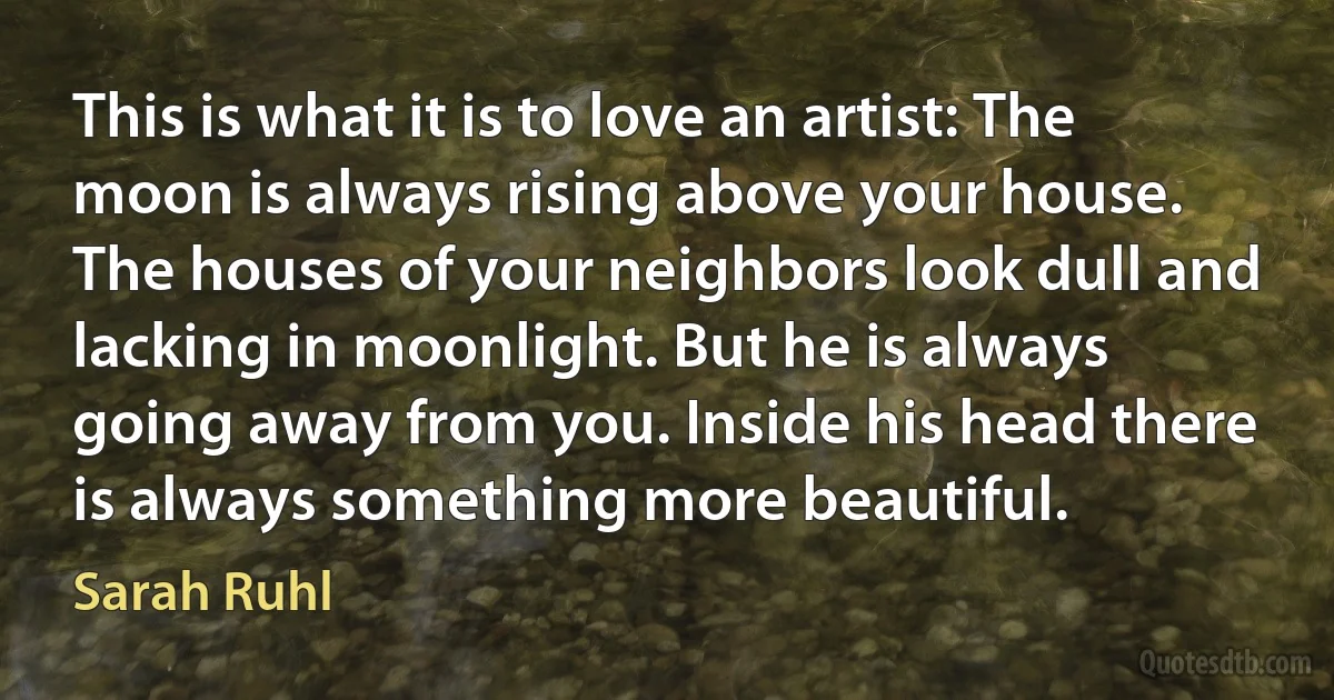 This is what it is to love an artist: The moon is always rising above your house. The houses of your neighbors look dull and lacking in moonlight. But he is always going away from you. Inside his head there is always something more beautiful. (Sarah Ruhl)