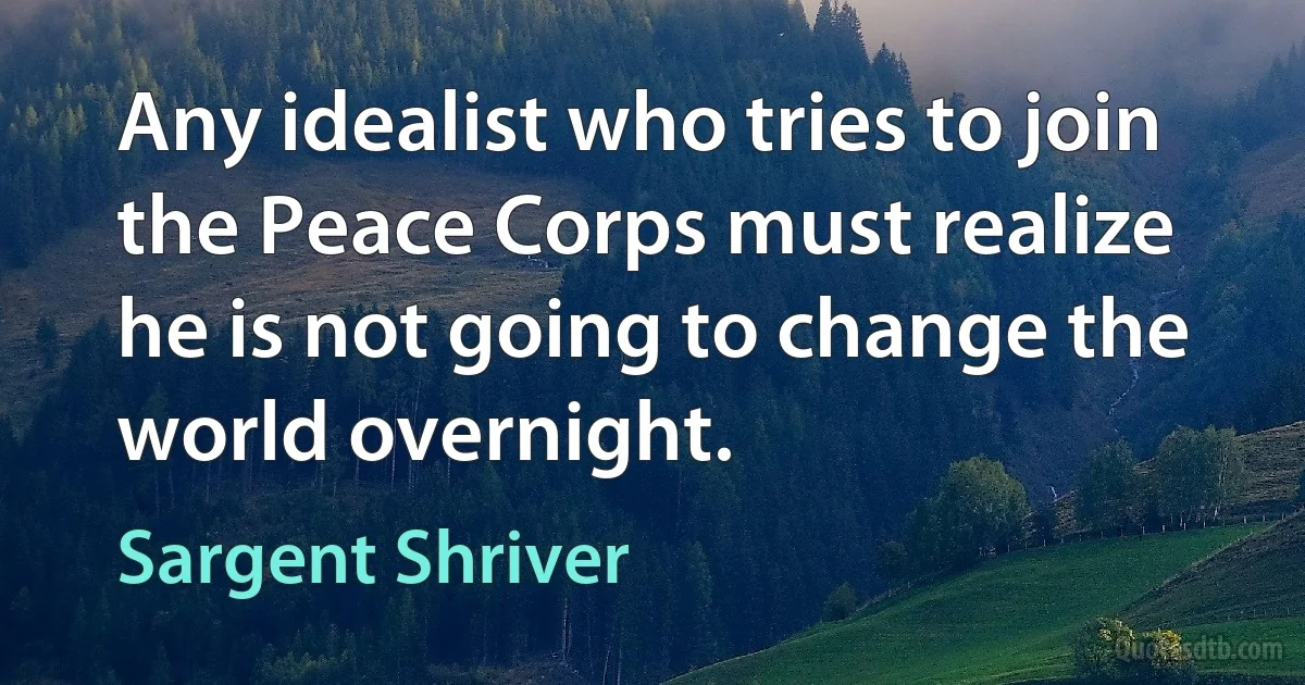 Any idealist who tries to join the Peace Corps must realize he is not going to change the world overnight. (Sargent Shriver)