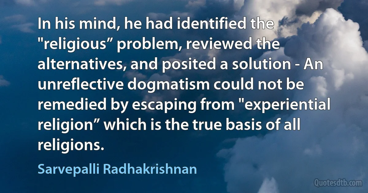 In his mind, he had identified the "religious” problem, reviewed the alternatives, and posited a solution - An unreflective dogmatism could not be remedied by escaping from "experiential religion” which is the true basis of all religions. (Sarvepalli Radhakrishnan)