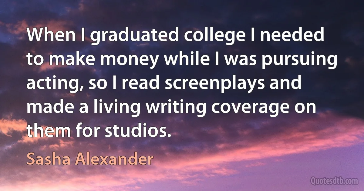 When I graduated college I needed to make money while I was pursuing acting, so I read screenplays and made a living writing coverage on them for studios. (Sasha Alexander)