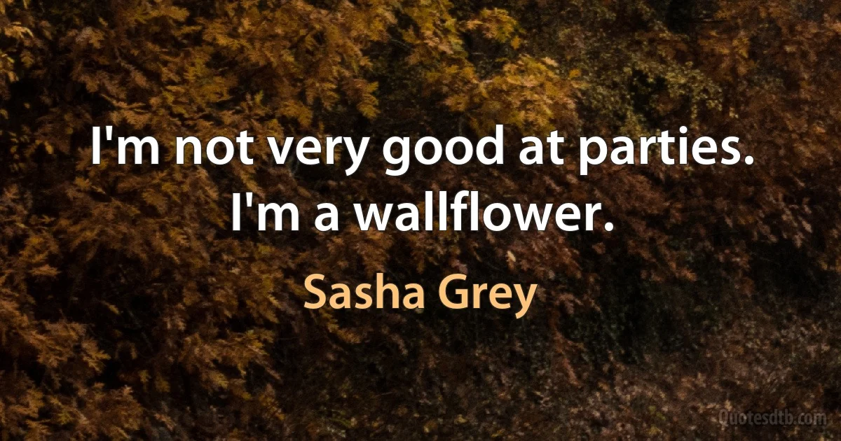 I'm not very good at parties. I'm a wallflower. (Sasha Grey)