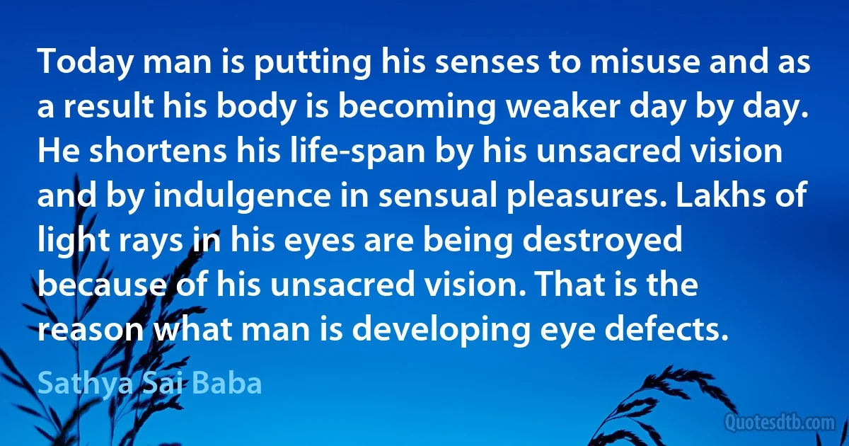 Today man is putting his senses to misuse and as a result his body is becoming weaker day by day. He shortens his life-span by his unsacred vision and by indulgence in sensual pleasures. Lakhs of light rays in his eyes are being destroyed because of his unsacred vision. That is the reason what man is developing eye defects. (Sathya Sai Baba)