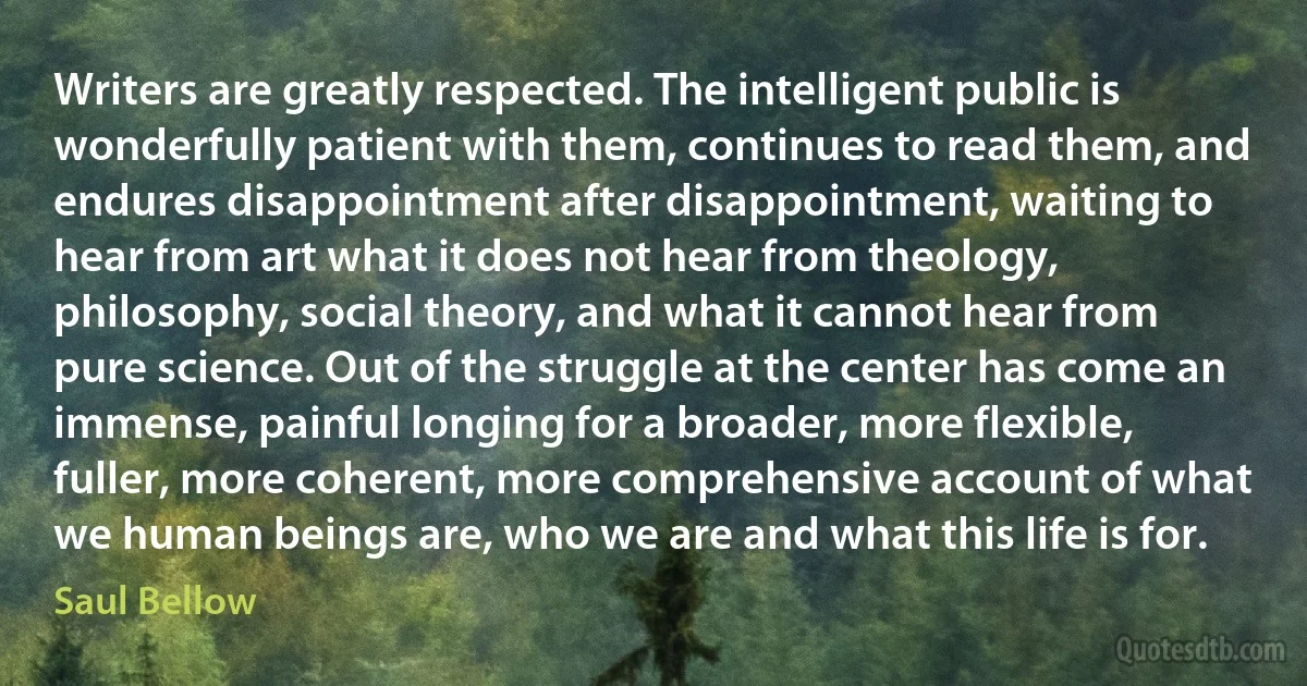 Writers are greatly respected. The intelligent public is wonderfully patient with them, continues to read them, and endures disappointment after disappointment, waiting to hear from art what it does not hear from theology, philosophy, social theory, and what it cannot hear from pure science. Out of the struggle at the center has come an immense, painful longing for a broader, more flexible, fuller, more coherent, more comprehensive account of what we human beings are, who we are and what this life is for. (Saul Bellow)