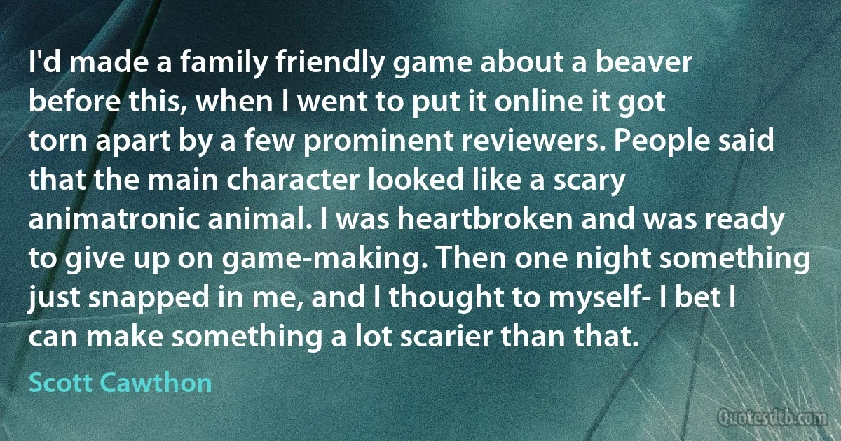 I'd made a family friendly game about a beaver before this, when I went to put it online it got torn apart by a few prominent reviewers. People said that the main character looked like a scary animatronic animal. I was heartbroken and was ready to give up on game-making. Then one night something just snapped in me, and I thought to myself- I bet I can make something a lot scarier than that. (Scott Cawthon)