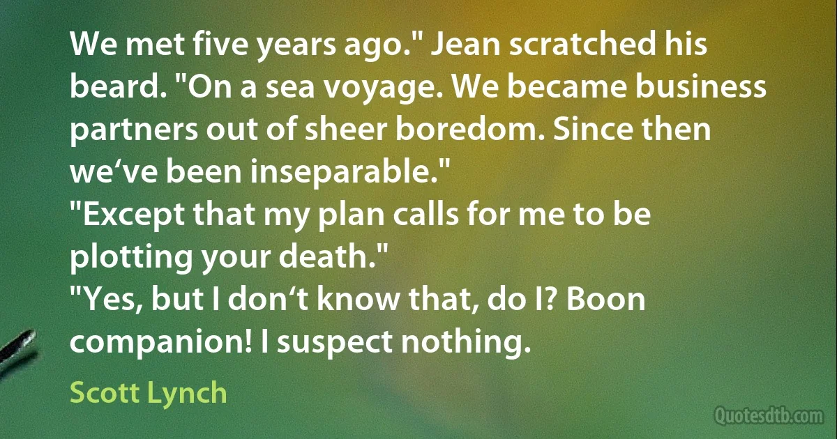 We met five years ago." Jean scratched his beard. "On a sea voyage. We became business partners out of sheer boredom. Since then we‘ve been inseparable."
"Except that my plan calls for me to be plotting your death."
"Yes, but I don‘t know that, do I? Boon companion! I suspect nothing. (Scott Lynch)